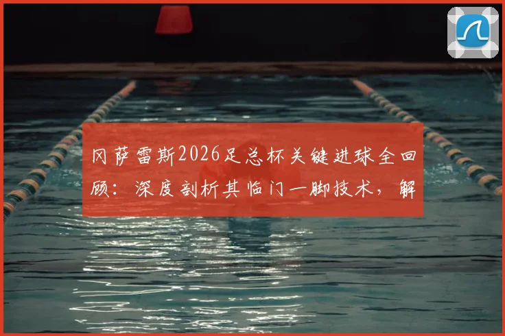 冈萨雷斯2026足总杯关键进球全回顾:深度剖析其临门一脚技术,解读球队夺冠前景与球员专访心声