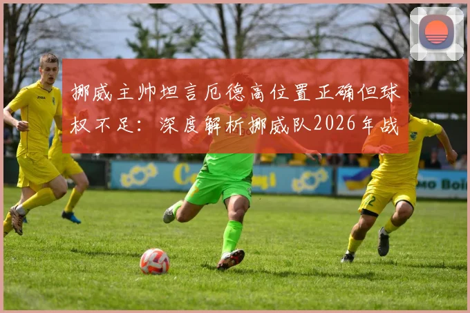 挪威主帅坦言厄德高位置正确但球权不足：深度解析挪威队2026年战术困境与核心使用问题