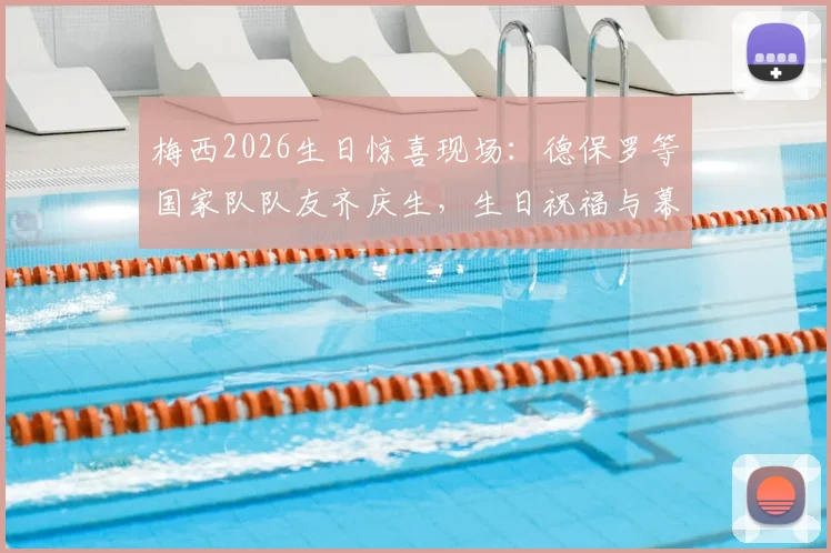 梅西2026生日惊喜现场:德保罗等国家队队友齐庆生,生日祝福与幕后细节全回顾