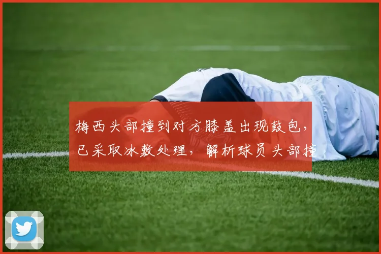 梅西头部撞到对方膝盖出现鼓包,已采取冰敷处理,解析球员头部撞击后的应对与恢复