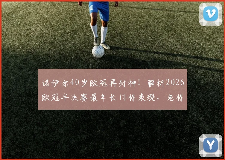 诺伊尔40岁欧冠再封神！解析2026欧冠半决赛最年长门将表现，老将越战越勇秘诀何在？