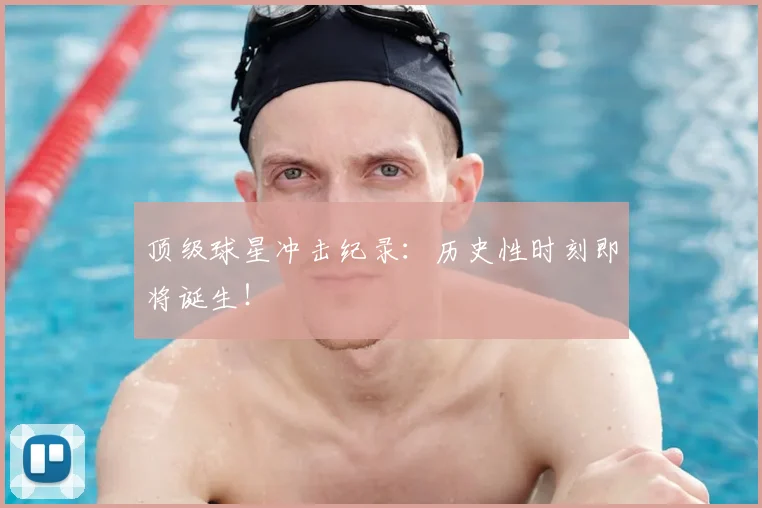 顶级球星冲击纪录：历史性时刻即将诞生！