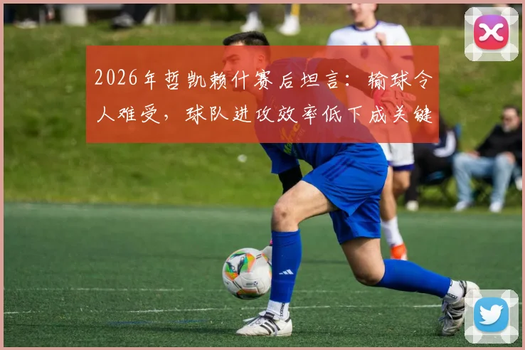 2026年哲凯赖什赛后坦言:输球令人难受,球队进攻效率低下成关键原因,未来如何改进?