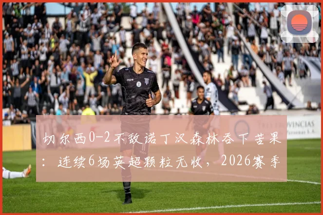 切尔西0-2不敌诺丁汉森林吞下苦果：连续6场英超颗粒无收，2026赛季进攻端陷入全面僵局