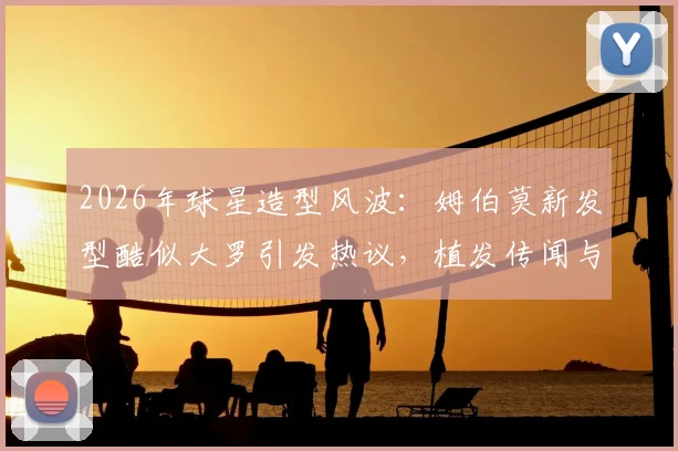2026年球星造型风波：姆伯莫新发型酷似大罗引发热议，植发传闻与经典复古风潮全解析
