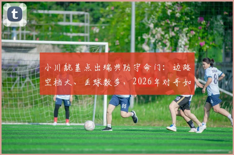 小川航基点出瑞典防守命门:边路空档大、丢球数多,2026年对手如何针对性打击?