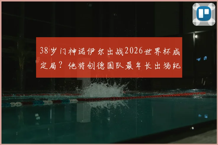 38岁门神诺伊尔出战2026世界杯成定局？他将创德国队最年长出场纪录，第五次征程意义非凡