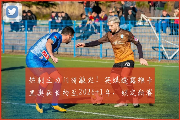 热刺主力门将敲定!英媒透露维卡里奥获长约至2026+1年,锁定新赛季首发位置