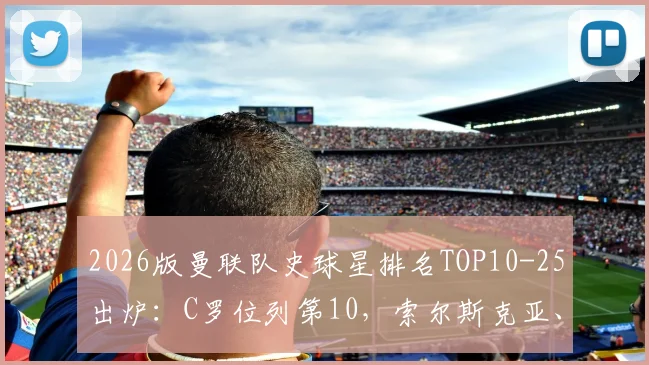 2026版曼联队史球星排名TOP10-25出炉:C罗位列第10,索尔斯克亚、加里-内维尔等名宿在列,附完整榜单与评选解析