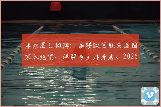 库尔图瓦摊牌：拒踢欧国联或成国家队绝唱，详解与主帅矛盾、2026世界杯前景及比利时门将危机