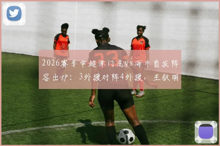 2026赛季中超津门虎vs海牛首发阵容出炉：3外援对阵4外援，王秋明先发，邝兆镭待命出战