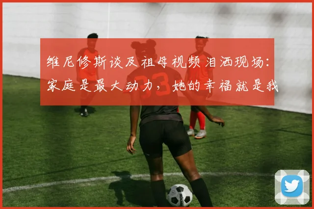 维尼修斯谈及祖母视频泪洒现场:家庭是最大动力,她的幸福就是我奋斗的意义