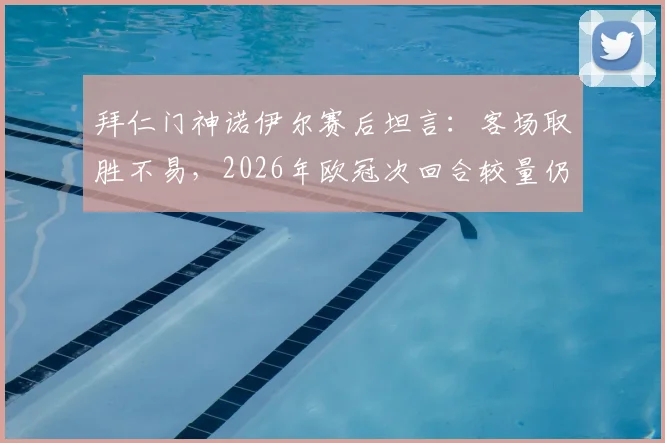 拜仁门神诺伊尔赛后坦言:客场取胜不易,2026年欧冠次回合较量仍是硬仗